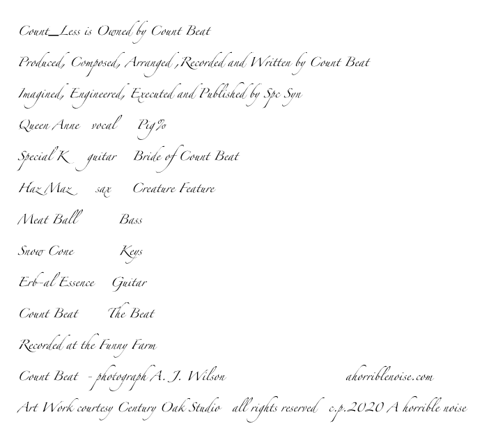 Count_Less is Owned by Count Beat 
Produced, Composed, Arranged ,Recorded and Written by Count Beat
Imagined, Engineered, Executed and Published by Spc Syn
Queen Anne   vocal     Pig% 
Special K     guitar    Bride of Count Beat
Haz Maz      sax     Creature Feature
Meat Ball          Bass
Snow Cone           Keys
Erb-al Essence    Guitar
Count Beat       The Beat
Recorded at the Funny Farm
Count Beat  - photograph A. J. Wilson                             ahorriblenoise.com
Art Work courtesy Century Oak Studio   all rights reserved   c.p.2020 A horrible noise