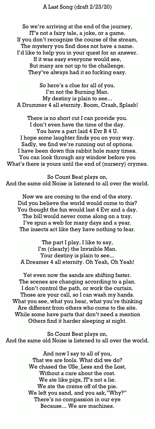 A Last Song (draft 2/23/20)
So we’re arriving at the end of the journey,IT’s not a fairy tale, a joke, or a game.If you don’t recognize the course of the stream,The mystery you find does not have a name.I’d like to help you in your quest for an answer.If it was easy everyone would see,But many are not up to the challenge.They’ve always had it so fucking easy.So here’s a clue for all of you.I’m not the Burning Man.My destiny is plain to see...A Drummer 4 all eternity. Boom, Crash, Splash!There is no short cut I can provide you.I don’t even have the time of the day.You have a part laid 4 Evr B 4 U.I hope some laughter finds you on your way.Sadly, we find we’re running out of options.I have been down this rabbit hole many times.You can look through any window before youWhat’s there is yours until the end of (nursery) crymes.So Count Beat plays on,And the same old Noise is listened to all over the world.Now we are coming to the end of the story.Did you believe the world would come to this?You thought the fun would last 4 Evr and a day.The bill would never come along on a tray.I’ve spun a web for many days and a year.The insects act like they have nothing to fear.The part I play, I like to say,I’m (clearly) the Invisible Man.Your destiny is plain to see...A Dreamer 4 all eternity. Oh Yeah, Oh Yeah!Yet even now the sands are shifting faster.The scenes are changing according to a plan.I don’t control the path, or work the curtain.Those are your call, so I can wash my hands.What you see, what you hear, what you’re thinkingAre different from others who come to the site.While some have parts that don’t need a mentionOthers find it harder sleeping at night.So Count Beat plays on,And the same old Noise is listened to all over the world.And now I say to all of you,That we are fools. What did we do?We chased the USe_Less and the Lost,Without a care about the cost.We ate like pigs, IT’s not a lie.We ate the creme off of the pie.We left you sand, and you ask,”Why?”There’s no compassion in our eyeBecause... We are machines.