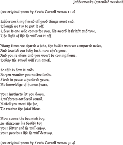                                                                            Jabberwocky (extended version)

(see original poem by Lewis Carroll verses 1+2) 

Jabberwock my friend all good things must end,
Though we try to put it off.
There is one who comes for you, his sword is bright and true,
The light of life he will cut it off.

Many times we shared a joke, the battle won we compared notes,
And toasted our lady luck, now she's gone,
And you're alone and you won't be coming home.
Today the sword will run amok. 

So this is how it ends,
As you wander you native lands.
Lived in peace a hundred years,
No knowledge of human fears,

Your instincts let you down.
Evil forces gathered round.
Naked you meet the foe,
To receive the fatal blow.

Now comes the beamish boy.
He sharpens his deadly toy
Your bitter end he will enjoy.
Your precious life he will destroy.

(see original poem by Lewis Carroll verses 3+4)    