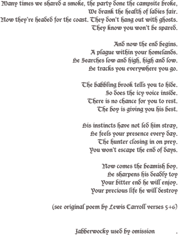 Many times we shared a smoke, the party done the campsite broke,
We drank the health of ladies fair.
Now they're headed for the coast. They don't hang out with ghosts.
They know you won't be spared.

And now the end begins.
A plague within your homelands.
He Searches low and high, high and low.
He tracks you everywhere you go.

The babbling brook tells you to hide.
So does the icy voice inside.
There is no chance for you to rest.
The boy is giving you his best.

His instincts have not led him stray,
He feels your presence every day.
The hunter closing in on prey.
You won't escape the end of days.

Now comes the beamish boy.
He sharpens his deadly toy
Your bitter end he will enjoy.
Your precious life he will destroy

(see original poem by Lewis Carroll verses 5+6) 


Jabberwocky used by omission             .