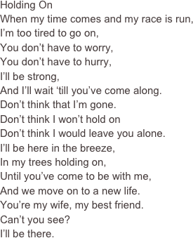 Holding On
When my time comes and my race is run,
I’m too tired to go on,
You don’t have to worry,
You don’t have to hurry,
I’ll be strong,
And I’ll wait ‘till you’ve come along.
Don’t think that I’m gone.
Don’t think I won’t hold on
Don’t think I would leave you alone.
I’ll be here in the breeze,
In my trees holding on,
Until you’ve come to be with me,
And we move on to a new life.
You’re my wife, my best friend.
Can’t you see?
I’ll be there.
