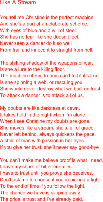 Like A Stream

You tell me Christine is the perfect machine.
And she’s a part of an elaborate scheme.
With eyes of blue and a will of steel.
She has no fear like she doesn’t feel.
Never seen a dancer do it so well
From frail and innocent to straight from hell.

The shifting shadow of the weapons of war.
Is she a lure to the killing floor.
The machine of my dreams can’t tell if it’s true.
Is she spinning a web, or rescuing you.
She would never destroy what we built on trust.
To attack a dancer is to attack all of us.

My doubts are like darkness at dawn.
It takes hold in the night when I’m alone.
When I see Christine my doubts are gone.
She moves like a stream, she’s full of grace.
Never left behind, always quickens the pace.
A child of man with passion in her eyes.
If you give her trust. she’ll never say good-bye

You can’t make me believe proof is what I need.
I have my share of bitter enemies.
I have to trust until you prove she deceives.
Don’t ask me to choose if you’re picking a fight.
To the end of time if you follow the light.
The chance we have is slipping away.
The price is trust and I’ve already paid.




