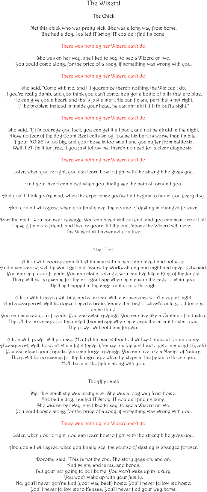 The Wizerd

The Chick

Met this chick who was pretty sick. She was a long way from home.
She had a dog. I called IT Smog. IT couldn't find its bone.

There was nothing her Wizerd can't do.

She was on her way, she liked to say, to see a Wizerd or two.
You could come along, for the price of a song, if something was wrong with you.

There was nothing her Wizerd can't do.

She said, "Come with me, and i'll guarantee there's nothing the Wiz can't do.
If you're really dumb, and you think you can't come, he's got a bottle of pills that are blue.
He can give you a heart, and that's just a start. He can fix any part that's not right.
If the problem instead is inside your head, he can shrink it till it's out'ta sight."

There was nothing her Wizerd can't do.

She said, "If it's courage you lack, you can get it all back, and not be afraid in the night,
Have no fear of the dog Count Beat calls Smog, 'cause his bark is worse than its bite.
If your NOISE is too big, and your hose is too small and you suffer from halitosis.
Well, he'll fix it for free, if you just follow me, there's no need for a clear diagnosis."

There was nothing her Wizerd can't do.

Later, when you're right, you can learn how to fight with the strength he gives you.

And your heart can bleed when you finally see the pain all around you.

And you'll think you're mad, when the experience you've had begins to haunt you every day.

And you all will agree, when you finally see, the course of destiny is changed forever.

Dorothy said, "You can seek revenge. You can bleed without end, and you can memorize it all. 
These gifts are a friend, and they're yours 'till the end, 'cause the Wizerd will never...
The Wixerd will never set you free.


The Trick

A lion with courage can kill. A tin man with a heart can bleed and not stop,
And a scarecrow, well he won't get laid, 'cause he works all day and night and never gets paid.
You can help your friends. You can claim revenge, You can live like a King of the Jungle.
There will be no escape for the arrogant ape when he steps in the cage to whip you.
He'll be trapped in the cage until you're through.

A lion with bravery will bite, and a tin man with a conscience won't sleep at night,
And a scarecrow, well he doesn't need a brain, 'cause that bag of straw's only good for one damn thing.
You can mislead your friends. You can await revenge, You can live like a Captain of Industry.
There'll be no escape for the naked (bionic) ape when he closes the circuit to start you.
The power will hold him forever.

A lion with power will pounce. (Hey) A tin man without oil will sell his soul for an ounce.
A scarecrow, well, he won't win a fight (never), 'cause his foe just has to give him s light (yeah).
You can cheat your friends. You can forget revenge, You can live like a Master of Nature.
There will be no escape for the hungry ape when he steps in the fields to thresh you.
He'll burn in the fields along with you.


The Aftermath

Met this chick she was pretty sick. She was a long way from home.
She had a dog. I called IT Smog. IT couldn't find its bone.
She was on her way, she liked to say, to see a Wizerd or two.
You could come along, for the price of a song, if something was wrong with you.

There was nothing her Wizerd can't do.

Later, when you're right, you can learn how to fight with the strength he gives you.

And you all will agree, when you finally see, the course of destiny is changed forever.

Dorothy said, "This is not the end. The story goes on, and on, 
And twists, and turns, and bends. 
But your not going to be like me, You won't wake up in luxury. 
You won't wake up with your family.
No, you'll never gon'na find (your way back) home. You'll never follow me home. 
You'll never follow me to Kansas. You'll never find your way home.